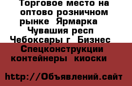 Торговое место на оптово-розничном рынке “Ярмарка“ - Чувашия респ., Чебоксары г. Бизнес » Спецконструкции, контейнеры, киоски   